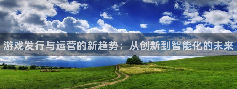 顺盈娱乐官网首页入口网站：游戏发行与运营的新趋势：从创新到智能化的未来